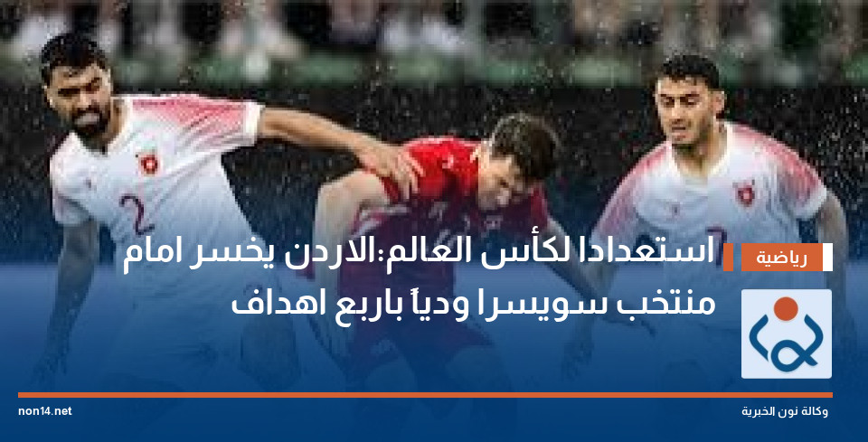 استعدادا لكأس العالم:الاردن يخسر امام منتخب سويسرا ودياً  باربع اهداف